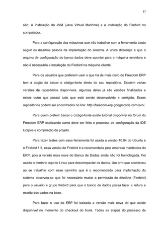 37
são: A instalação da JVM (Java Virtual Machine) e a instalação do Firebird no
computador.
Para a configuração das máquinas que irão trabalhar com a ferramenta basta
seguir os mesmos passos da implantação do sistema. A única diferença é que o
arquivo de configuração do banco dados deve apontar para a máquina servidora e
não é necessária a instalação do Firebird na máquina cliente.
Para os usuários que preferem usar o que há de mais novo do Freedom ERP
tem a opção de baixar o código-fonte direto do seu repositório. Existem varias
versões de repositórios disponíveis, algumas delas já são versões finalizadas e
existe outro que possui tudo que está sendo desenvolvido e corrigido. Esses
repositórios podem ser encontrados no link: http://freedom-erp.googlecode.com/svn/.
Para quem preferir baixar o código-fonte existe tutorial disponível no fórum do
Freedom ERP explicando como deve ser feito o processo de configuração da IDE
Eclipse e compilação do projeto.
Para fazer testes com essa ferramenta foi usada a versão 10.04 do Ubuntu e
o Firebird 1.5, essa versão do Firebird é a recomendada pela empresa mantedora do
ERP, pois a versão mais nova do Banco de Dados ainda não foi homologada. Foi
usado o diretório /opt do Linux para descompactar os dados. Um erro que aconteceu
ao se trabalhar com esse caminho que é o recomendado para implantação do
sistema observou-se que foi necessário mudar a permissão do diretório (Firebird)
para o usuário e grupo firebird para que o banco de dados possa fazer a leitura e
escrita dos dados na base.
Para fazer o uso do ERP foi baixada a versão mais nova do que existe
disponível no momento do checkout do trunk. Todas as etapas do processo de
 