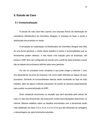 39
5. Estudo de Caso
5.1 Contextualização
O estudo de caso será feito usando uma empresa fictícia de distribuição de
cosméticos (Distribuidora de Cosmético Sergipe). A empresa ira fazer a venda e
distribuição dos produtos no varejo.
A simulação de implantação na Distribuidora de Cosmético Sergipe será feita
de uma forma genérica, o intuito desse trabalho é mostra a funcionalidades que as
ferramentas podem oferecer, e não trazer uma solução para as empresas, até
porque o ERP deve ser configurado de acordo com o perfil de cada empresa e quais
são as etapas dos processos definido pelos seus gestores.
Por ser um processo muito complexo e que pode chegar a demorar 1 (um)
ano dependendo do porte da empresa e de como estão definidas as etapas de seus
processos. Somente as funcionalidades básicas serão mostradas ao logo de todo
trabalho, além de alguns módulos precisarem do auxilio de pessoas especializadas
para auxiliar na parametrização do ERP.
Outro obstáculo encontrado na situação que será abordada pelo estudo de
caso é o fato das ferramentas não possuírem muitas documentações disponíveis na
internet. Maiores detalhes sobre os desafios encontrados com a ferramenta serão
mais detalhada nos itens: 5.2.3, 5.2.4, 5.3.3 e 5.3.4 que são referentes às vantagens
e desvantagens de cada ferramenta estudada.
 