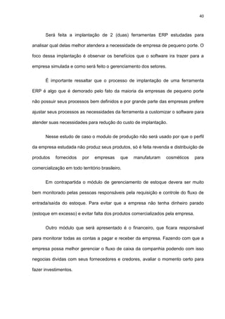 40
Será feita a implantação de 2 (duas) ferramentas ERP estudadas para
analisar qual delas melhor atendera a necessidade de empresa de pequeno porte. O
foco dessa implantação é observar os benefícios que o software ira trazer para a
empresa simulada e como será feito o gerenciamento dos setores.
É importante ressaltar que o processo de implantação de uma ferramenta
ERP é algo que é demorado pelo fato da maioria da empresas de pequeno porte
não possuir seus processos bem definidos e por grande parte das empresas prefere
ajustar seus processos as necessidades da ferramenta a customizar o software para
atender suas necessidades para redução do custo de implantação.
Nesse estudo de caso o modulo de produção não será usado por que o perfil
da empresa estudada não produz seus produtos, só é feita revenda e distribuição de
produtos fornecidos por empresas que manufaturam cosméticos para
comercialização em todo território brasileiro.
Em contrapartida o módulo de gerenciamento de estoque devera ser muito
bem monitorado pelas pessoas responsáveis pela requisição e controle do fluxo de
entrada/saída do estoque. Para evitar que a empresa não tenha dinheiro parado
(estoque em excesso) e evitar falta dos produtos comercializados pela empresa.
Outro módulo que será apresentado é o financeiro, que ficara responsável
para monitorar todas as contas a pagar e receber da empresa. Fazendo com que a
empresa possa melhor gerenciar o fluxo de caixa da companhia podendo com isso
negocias dividas com seus fornecedores e credores, avaliar o momento certo para
fazer investimentos.
 