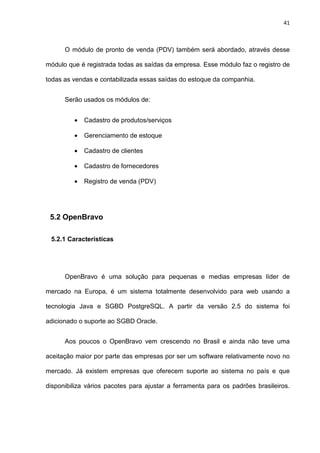 41
O módulo de pronto de venda (PDV) também será abordado, através desse
módulo que é registrada todas as saídas da empresa. Esse módulo faz o registro de
todas as vendas e contabilizada essas saídas do estoque da companhia.
Serão usados os módulos de:
• Cadastro de produtos/serviços
• Gerenciamento de estoque
• Cadastro de clientes
• Cadastro de fornecedores
• Registro de venda (PDV)
5.2 OpenBravo
5.2.1 Características
OpenBravo é uma solução para pequenas e medias empresas líder de
mercado na Europa, é um sistema totalmente desenvolvido para web usando a
tecnologia Java e SGBD PostgreSQL. A partir da versão 2.5 do sistema foi
adicionado o suporte ao SGBD Oracle.
Aos poucos o OpenBravo vem crescendo no Brasil e ainda não teve uma
aceitação maior por parte das empresas por ser um software relativamente novo no
mercado. Já existem empresas que oferecem suporte ao sistema no país e que
disponibiliza vários pacotes para ajustar a ferramenta para os padrões brasileiros.
 