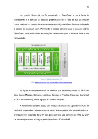 42
Um grande diferencial que foi encontrado no OpenBravo e que é bastante
interessante é o começo foi bastante problemático foi o fato de que ao instalar
novos módulos ou re-compilar o sistemas ocorrer alguma falha a ferramenta impede
o acesso de qualquer login. Permitindo o acesso somente para o usuário padrão
OpenBravo para poder fazer as correções necessárias para o sistema volta a sua
normalidade.
Figura 4 - Módulos OpenBravo ERP
Fonte: http://www.codix.com.br/openbravo-funcionalidades.html
Na figura 4 são apresentados os módulos que estão disponíveis no ERP são
eles: Dados Mestres, Compras, Logística, Serviços e Projetos, Produção, Comercial
e CRM e Financeiro (Contas a pagar e Contas a receber).
A ferramenta também possui um modulo chamado de OpenBravo POS. O
modulo é responsável pela demanda de varejo e do suporte a tela sensível ao toque.
O modulo vem separado do ERP, pois pode ser feito uso somente do POS ou ERP
de forma separada ou a integração do OpenBravo POS ao ERP.
 