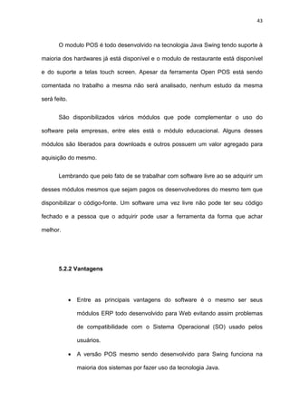 43
O modulo POS é todo desenvolvido na tecnologia Java Swing tendo suporte à
maioria dos hardwares já está disponível e o modulo de restaurante está disponível
e do suporte a telas touch screen. Apesar da ferramenta Open POS está sendo
comentada no trabalho a mesma não será analisado, nenhum estudo da mesma
será feito.
São disponibilizados vários módulos que pode complementar o uso do
software pela empresas, entre eles está o módulo educacional. Alguns desses
módulos são liberados para downloads e outros possuem um valor agregado para
aquisição do mesmo.
Lembrando que pelo fato de se trabalhar com software livre ao se adquirir um
desses módulos mesmos que sejam pagos os desenvolvedores do mesmo tem que
disponibilizar o código-fonte. Um software uma vez livre não pode ter seu código
fechado e a pessoa que o adquirir pode usar a ferramenta da forma que achar
melhor.
5.2.2 Vantagens
• Entre as principais vantagens do software é o mesmo ser seus
módulos ERP todo desenvolvido para Web evitando assim problemas
de compatibilidade com o Sistema Operacional (SO) usado pelos
usuários.
• A versão POS mesmo sendo desenvolvido para Swing funciona na
maioria dos sistemas por fazer uso da tecnologia Java.
 
