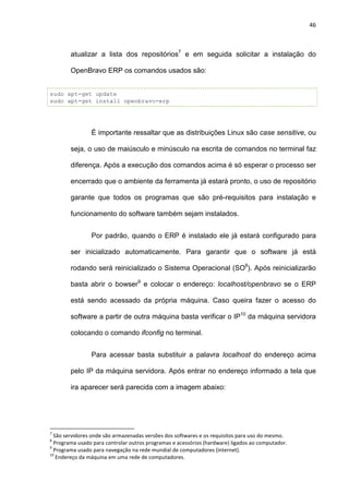 46
atualizar a lista dos repositórios7
e em seguida solicitar a instalação do
OpenBravo ERP os comandos usados são:
sudo apt-get update
sudo apt-get install openbravo-erp
É importante ressaltar que as distribuições Linux são case sensitive, ou
seja, o uso de maiúsculo e minúsculo na escrita de comandos no terminal faz
diferença. Após a execução dos comandos acima é só esperar o processo ser
encerrado que o ambiente da ferramenta já estará pronto, o uso de repositório
garante que todos os programas que são pré-requisitos para instalação e
funcionamento do software também sejam instalados.
Por padrão, quando o ERP é instalado ele já estará configurado para
ser inicializado automaticamente. Para garantir que o software já está
rodando será reinicializado o Sistema Operacional (SO8
). Após reinicializarão
basta abrir o bowser9
e colocar o endereço: localhost/openbravo se o ERP
está sendo acessado da própria máquina. Caso queira fazer o acesso do
software a partir de outra máquina basta verificar o IP10
da máquina servidora
colocando o comando ifconfig no terminal.
Para acessar basta substituir a palavra localhost do endereço acima
pelo IP da máquina servidora. Após entrar no endereço informado a tela que
ira aparecer será parecida com a imagem abaixo:
7
São servidores onde são armazenadas versões dos softwares e os requisitos para uso do mesmo.
8
Programa usado para controlar outros programas e acessórios (hardware) ligados ao computador.
9
Programa usado para navegação na rede mundial de computadores (internet).
10
Endereço da máquina em uma rede de computadores.
 