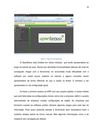 48
Figura 6 - Pagina inicial OpenBravo
O OpenBravo está dividido em vários módulos que serão apresentados ao
longo do estudo de caso. Sendo que abordada funcionalidades básicas até onde foi
conseguido chegar com a ferramenta, foi encontrada muita dificuldade com o
software por existir pouco material na internet e alguns conceitos serem
apresentados de forma diferente do que é usado no Brasil. O primeiro a ser
apresentado é o de configuração geral.
Ao fazer o primeiro acesso ao ERP com seu usuário padrão, é nesse módulo
que será feita todas as configurações iniciais como criar a empresa, definir o usuário
administrador da empresa, moeda, configuração de região. As empresas que
fornecem suporte ao software podem oferecer algumas cargas para esse tipo de
informação. Para quem pretende estudar a ferramenta será necessários fazer o
cadastro desses dados de forma manual. Mas algumas informações como a de
moeda já vem carregada por default.
 