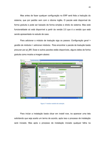 49
Mas antes de fazer qualquer configuração no ERP será feita a tradução do
sistema, que por padrão vem com o idioma inglês. O pacote está disponível de
forma gratuita e pode ser baixado de forma simples e direto do sistema. Mas está
funcionalidade só está disponível a partir da versão 2.5 que é a versão que está
sendo apresentada no estudo de caso.
Para adicionar o módulo de tradução siga os passos: Configuração geral >
gestão de módulos > adicionar módulos. Para encontrar o pacote de tradução basta
procurar por pt_BR. Esse e outros pacotes estão disponíveis, alguns deles de forma
gratuita como mostra a imagem abaixo:
Figura 7- Instalar modulo de tradução
Para iniciar a instalação basta clicar em install now, ira aparecer uma tela
solicitando que seja aceito um termo de acordo, após isso o processo de instalação
será iniciado. Mas após o processo de instalação iniciado qualquer falha na
 