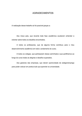 AGRADECIMENTOS
A realização desse trabalho só foi possível graças a:
Aos meus pais, que durante toda fase acadêmica souberam entender e
orientar sobre todos os desafios encontrados.
A todos os professores, que de alguma forma contribuiu para o meu
desenvolvimento acadêmico em todo o andamento do curso.
A todos os colegas, que participaram dessa caminhada e que partilhamos ao
longo do curso todas as alegrias e desafios superados.
Aos gestores das empresas, que deram oportunidade de estágio/emprego
para poder colocar em pratica tudo que aprende na universidade.
 