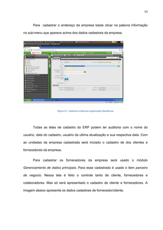 53
Para cadastrar o endereço da empresa basta clicar na palavra informação
no sub-menu que aparece acima dos dados cadastrais da empresa.
Figura 11 - Cadastrar endereço organização OpenBravo
Todas as telas de cadastro do ERP podem ter auditoria com o nome do
usuário, data do cadastro, usuário da ultima atualização e sua respectiva data. Com
as unidades da empresa cadastrada será iniciado o cadastro de dos clientes e
fornecedores da empresa.
Para cadastrar os fornecedores da empresa será usado o módulo
Gerenciamento de dados principais. Para esse cadastrado é usado o item parceiro
de negocio. Nessa tela é feito o controle tanto de cliente, fornecedores e
colaboradores. Mas só será apresentado o cadastro de cliente e fornecedores. A
imagem abaixo apresenta os dados cadastrais de fornecedor/cliente.
 