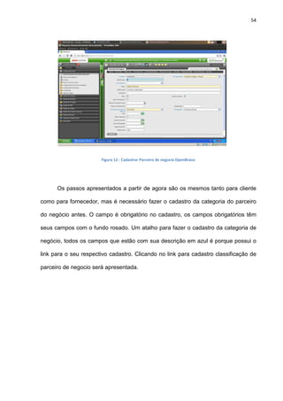54
Figura 12 - Cadastrar Parceiro de negocio OpenBravo
Os passos apresentados a partir de agora são os mesmos tanto para cliente
como para fornecedor, mas é necessário fazer o cadastro da categoria do parceiro
do negócio antes. O campo é obrigatório no cadastro, os campos obrigatórios têm
seus campos com o fundo rosado. Um atalho para fazer o cadastro da categoria de
negócio, todos os campos que estão com sua descrição em azul é porque possui o
link para o seu respectivo cadastro. Clicando no link para cadastro classificação de
parceiro de negocio será apresentada.
 