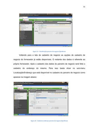 55
Figura 13 - Classificação parceiro de negocio OpenBravo
Voltando para a tela de cadastro de negocio as opções de cadastro de
negocio do fornecedor já estão disponíveis. O restante dos dados é referente ao
próprio fornecedor. Após o cadastro dos dados do parceiro de negocio será feito o
cadastro do endereço do mesmo. Para isso basta clicar no sub-menu
Localização/Endereço que está disponível no cadastro do parceiro de negocio como
aparece na imagem abaixo:
Figura 14 - Cadastrar endereço parceiro de negocio OpenBravo
 