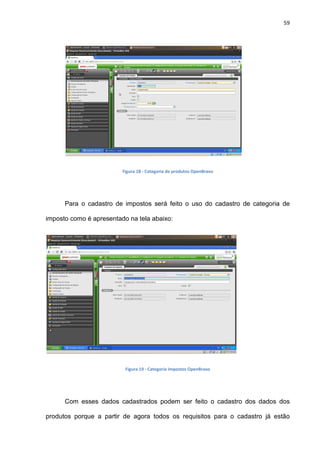 59
Figura 18 - Categoria de produtos OpenBravo
Para o cadastro de impostos será feito o uso do cadastro de categoria de
imposto como é apresentado na tela abaixo:
Figura 19 - Categoria impostos OpenBravo
Com esses dados cadastrados podem ser feito o cadastro dos dados dos
produtos porque a partir de agora todos os requisitos para o cadastro já estão
 