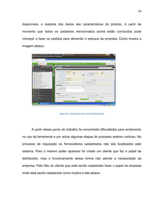 60
disponíveis, o restante dos dados são características do produto. A partir de
momento que todos os cadastros mencionados acima estão concluídos pode
começar a fazer os pedidos para alimentar o estoque da empresa. Como mostra a
imagem abaixo:
Figura 20 - Requisição de material OpenBravo
A partir desse ponto do trabalho foi encontrada dificuldades para andamento
no uso da ferramenta e por achar algumas etapas do processo anterior confuso. No
processo de requisição os fornecedores cadastrados não são localizados pelo
sistema. Para o mesmo poder aparecer foi criado um cliente que faz o papel de
distribuidor, mas o funcionamento dessa forma não atende a necessidade da
empresa. Pelo fato do cliente que está sendo cadastrado fazer o papel da empresa
onde está sendo cadastrado como mostra a tela abaixo:
 