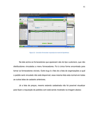 61
Figura 21 - Consultar fornecedor requisição de material OpenBravo
Na tela acima os fornecedores que aparecem são do tipo customers, que não
distribuidores vinculados a menu fornecedores. Foi à única forma encontrada para
tornar os fornecedores visíveis. Outro bug é o fato de a lista de organizações a qual
o pedido será vinculado não está disponível, essa mesma lista esta normal em todas
as outras telas de cadastro anteriores.
Já a lista de preços, mesmo estando cadastrada não foi possível visualizar
para fazer a requisição de pedidos com está sendo mostrado na imagem abaixo:
 