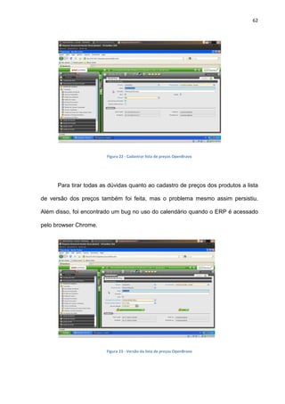 62
Figura 22 - Cadastrar lista de preços OpenBravo
Para tirar todas as dúvidas quanto ao cadastro de preços dos produtos a lista
de versão dos preços também foi feita, mas o problema mesmo assim persistiu.
Além disso, foi encontrado um bug no uso do calendário quando o ERP é acessado
pelo browser Chrome.
Figura 23 - Versão da lista de preços OpenBravo
 