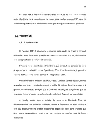63
Por esse motivo não foi dada continuidade no estudo de caso, foi encontrada
muita dificuldade para entendimento de regras para configuração do ERP além de
encontrar alguns bugs que impediram a execução de algumas etapas do processo.
5.3 Freedom ERP
5.3.1 Características
O Freedom ERP é atualmente o sistema mais usado no Brasil, o principal
diferencial dessa ferramenta em relação a seus concorrentes é o fato de trabalhar
com as regras fiscais e contábeis brasileiras.
Diferente do que acontece no OpenBravo, que o modulo de gerencia do caixa
é algo a parte conhecido como OpenBravo POS. Esta ferramenta já possui o
sistema de PDV (como é mais conhecido) integrado ao ERP.
O sistema tem os módulos de: PDV, Fiscal, Contábil, Contas a pagar, contas
a receber, estoque, controle de entrada e saída. O sistema fiscal tem suporte à
geração da declaração Sintegra que é uma das declarações obrigatórias que as
empresas devem entregar mensalmente a Secretária da Fazenda do seu estado.
A versão usada para o estudo de caso é a Standard. Para os
desenvolvedores que quiserem conhecer melhor a ferramenta ou quer contribuir
com seu desenvolvimento existem repositórios disponíveis tanto para a versão que
esta sendo desenvolvida como pode ser baixada as versões que já foram
finalizadas.
 