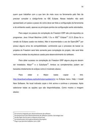 66
quem quer trabalhar com o que tem de mais novo na ferramenta pelo fato de
precisar compilar o código-fonte na IDE Eclipse. Nesse trabalho não será
apresentado um passo a passo de como deve ser feita a configuração da ferramenta
e do ambiente usado, apenas os principais pontos da configuração serão abordados.
Para seguir os passos de compilação do Freedom ERP são pré-requisitos os
programas: Java Virtual Machine (JVM) 1.5.x e IDE12
Eclipse13
3.2.5 (Essa foi a
versão do Eclipse usada nos testes). Não é recomendado o uso de OpenJDK14
por
possui alguns erros de compatibilidade. Lembrando que o processo de baixar os
projetos do Freedom será feito somente para compilação do projeto, não será feita
nenhuma analise da arquitetura usada para desenvolvimento do software.
Para obter sucesso na compilação do Freedom ERP alguns plug-ins devem
ser instalados: Mylyn15
e o Subclipse16
. Ambos os complementos podem ser
baixados diretamente do eclipse como é mostrado abaixo:
Para obter o Mylyn basta copiar o link:
http://download.eclipse.org/tools/mylyn/update/e3.4 no Eclipse menu: Help > Install
New Software. No local indicado copie o link acima e continue o processo. Após
selecionar todas as opções que são disponibilizadas. Como mostra a imagem
abaixo:
12
Ferramenta integrada para desenvolvimento de software
13
Ferramenta livre para desenvolvimento de software usando a tecnologia Java
14
Versão Open Source para a máquina virtual Java
15
Ferramenta para micro-gerenciamento de projetos
16
Plug-in que permite trabalhar com o SVN
 