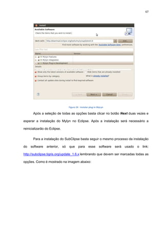 67
Figura 24 - Instalar plug-in MyLyn
Após a seleção de todas as opções basta clicar no botão Next duas vezes e
esperar a instalação do Mylyn no Eclipse. Após a instalação será necessário a
reinicializarão do Eclipse.
Para a instalação do SubClipse basta seguir o mesmo processo da instalação
do software anterior, só que para esse software será usado o link:
http://subclipse.tigris.org/update_1.6.x lembrando que devem ser marcadas todas as
opções. Como é mostrado na imagem abaixo:
 