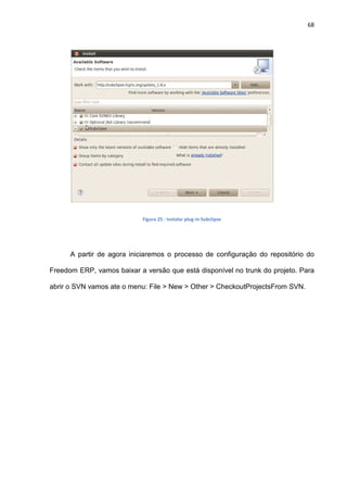 68
Figura 25 - Instalar plug-in Subclipse
A partir de agora iniciaremos o processo de configuração do repositório do
Freedom ERP, vamos baixar a versão que está disponível no trunk do projeto. Para
abrir o SVN vamos ate o menu: File > New > Other > CheckoutProjectsFrom SVN.
 