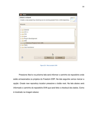 69
Figura 26 - Novo projeto SVN
Pressione Next e na próxima tela será informar o caminho do repositório onde
estão armazenados os projetos do Freedom ERP. Na tela seguinte vamos marcar a
opção: Create new repository location pressione o botão next. Na tela abaixo será
informado o caminho do repositório SVN que será feito o checkout dos dados. Como
é mostrado na imagem abaixo:
 