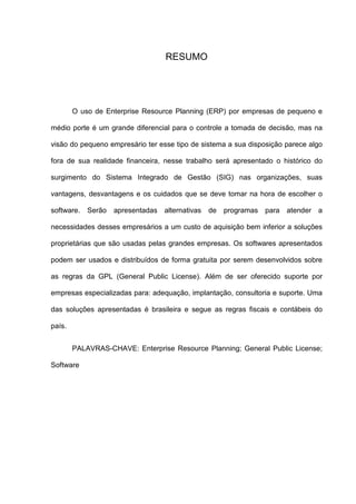 RESUMO
O uso de Enterprise Resource Planning (ERP) por empresas de pequeno e
médio porte é um grande diferencial para o controle a tomada de decisão, mas na
visão do pequeno empresário ter esse tipo de sistema a sua disposição parece algo
fora de sua realidade financeira, nesse trabalho será apresentado o histórico do
surgimento do Sistema Integrado de Gestão (SIG) nas organizações, suas
vantagens, desvantagens e os cuidados que se deve tomar na hora de escolher o
software. Serão apresentadas alternativas de programas para atender a
necessidades desses empresários a um custo de aquisição bem inferior a soluções
proprietárias que são usadas pelas grandes empresas. Os softwares apresentados
podem ser usados e distribuídos de forma gratuita por serem desenvolvidos sobre
as regras da GPL (General Public License). Além de ser oferecido suporte por
empresas especializadas para: adequação, implantação, consultoria e suporte. Uma
das soluções apresentadas é brasileira e segue as regras fiscais e contábeis do
país.
PALAVRAS-CHAVE: Enterprise Resource Planning; General Public License;
Software
 