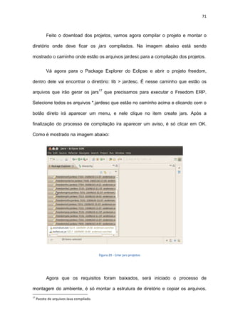 71
Feito o download dos projetos, vamos agora compilar o projeto e montar o
diretório onde deve ficar os jars compilados. Na imagem abaixo está sendo
mostrado o caminho onde estão os arquivos jardesc para a compilação dos projetos.
Vá agora para o Package Explorer do Eclipse e abrir o projeto freedom,
dentro dele vai encontrar o diretório: lib > jardesc. É nesse caminho que estão os
arquivos que irão gerar os jars17
que precisamos para executar o Freedom ERP.
Selecione todos os arquivos *.jardesc que estão no caminho acima e clicando com o
botão direto irá aparecer um menu, e nele clique no item create jars. Após a
finalização do processo de compilação ira aparecer um aviso, é só clicar em OK.
Como é mostrado na imagem abaixo:
Figura 29 - Criar jars projetos
Agora que os requisitos foram baixados, será iniciado o processo de
montagem do ambiente, é só montar a estrutura de diretório e copiar os arquivos.
17
Pacote de arquivos Java compilado.
 