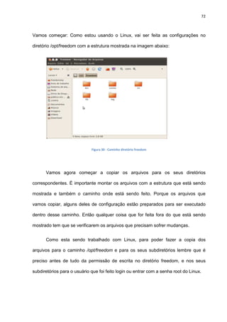 72
Vamos começar: Como estou usando o Linux, vai ser feita as configurações no
diretório /opt/freedom com a estrutura mostrada na imagem abaixo:
Figura 30 - Caminho diretório freedom
Vamos agora começar a copiar os arquivos para os seus diretórios
correspondentes. É importante montar os arquivos com a estrutura que está sendo
mostrada e também o caminho onde está sendo feito. Porque os arquivos que
vamos copiar, alguns deles de configuração estão preparados para ser executado
dentro desse caminho. Então qualquer coisa que for feita fora do que está sendo
mostrado tem que se verificarem os arquivos que precisam sofrer mudanças.
Como esta sendo trabalhado com Linux, para poder fazer a copia dos
arquivos para o caminho /opt/freedom e para os seus subdiretórios lembre que é
preciso antes de tudo da permissão de escrita no diretório freedom, e nos seus
subdiretórios para o usuário que foi feito login ou entrar com a senha root do Linux.
 