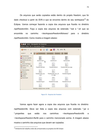 73
Os arquivos que serão copiados estão dentro do projeto freedom, que foi
dado checkout a partir do SVN e que se encontra dentro do seu workspace18
do
Eclipse. Vamos começar fazendo a copia dos arquivos que ficarão no diretório
/opt/freedom/bin. Faça a copia dos arquivos de extensão *.bat e *.sh que se
encontrão no caminho: ~/workspace/freedom/lib/exec/ para o diretório
/opt/freedom/bin. Como mostra a imagem abaixo:
Figura 31 - Arquivos bin freedom
Vamos agora fazer agora a copia dos arquivos que ficarão no diretório:
/opt/freedom/lib. Deve ser feita a copia dos arquivos com extensão *.jar e
*.properties que estão nos caminhos: ~/workspace/freedom/lib e
~/workspace/freedom-flw/lib para o caminho mencionado acima. A imagem abaixo
mostra o caminho dos arquivos que devem ser copiados:
18
Ambiente de trabalho onde são armazenados os projetos da IDE Eclipse
 
