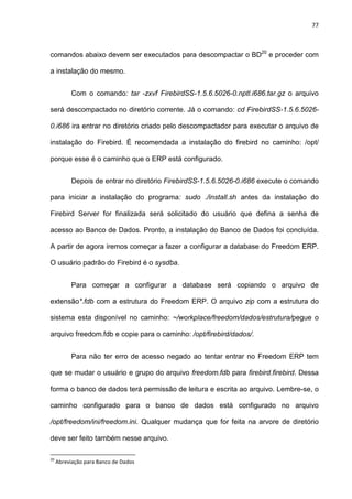 77
comandos abaixo devem ser executados para descompactar o BD20
e proceder com
a instalação do mesmo.
Com o comando: tar -zxvf FirebirdSS-1.5.6.5026-0.nptl.i686.tar.gz o arquivo
será descompactado no diretório corrente. Já o comando: cd FirebirdSS-1.5.6.5026-
0.i686 ira entrar no diretório criado pelo descompactador para executar o arquivo de
instalação do Firebird. É recomendada a instalação do firebird no caminho: /opt/
porque esse é o caminho que o ERP está configurado.
Depois de entrar no diretório FirebirdSS-1.5.6.5026-0.i686 execute o comando
para iniciar a instalação do programa: sudo ./install.sh antes da instalação do
Firebird Server for finalizada será solicitado do usuário que defina a senha de
acesso ao Banco de Dados. Pronto, a instalação do Banco de Dados foi concluída.
A partir de agora iremos começar a fazer a configurar a database do Freedom ERP.
O usuário padrão do Firebird é o sysdba.
Para começar a configurar a database será copiando o arquivo de
extensão*.fdb com a estrutura do Freedom ERP. O arquivo zip com a estrutura do
sistema esta disponível no caminho: ~/workplace/freedom/dados/estrutura/pegue o
arquivo freedom.fdb e copie para o caminho: /opt/firebird/dados/.
Para não ter erro de acesso negado ao tentar entrar no Freedom ERP tem
que se mudar o usuário e grupo do arquivo freedom.fdb para firebird.firebird. Dessa
forma o banco de dados terá permissão de leitura e escrita ao arquivo. Lembre-se, o
caminho configurado para o banco de dados está configurado no arquivo
/opt/freedom/ini/freedom.ini. Qualquer mudança que for feita na arvore de diretório
deve ser feito também nesse arquivo.
20
Abreviação para Banco de Dados
 