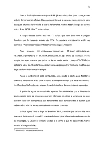 78
Com a finalização dessa etapa o ERP já está disponível para começar seu
estudo de forma mais efetiva. O passo seguinte será a carga de dados comuns para
qualquer empresa que venha a usar a ferramenta. Vamos fazer a carga de dados
como: País, NCM, NBM21
, entre outros.
A carga desses dados está em 17 scripts que vem junto com o projeto
freedom que foi baixado através do SVN. Os arquivos mencionados estão no
caminho: ~/workspace/freedom/dados/sql/implantação_freedom/.
Nos arquivos 01_implantacao_freedom.sql, 11_insert_sittributaria.sql,
15_insert_sqprefere.sql e 17_insert_sittributaria_iss.sql antes de executar esses
scripts tem que procurar por todos os locais onde existe o texto #CODEMP# e
colocar o valor 99. O restante dos arquivos não precisa sofrer nenhuma modificação
faça a execução de todos os scripts.
Agora o ambiente já está configurado, será criado o atalho para facilitar o
acesso a ferramenta. Para criar o atalho é só copiar o script que está no caminho:
/opt/freedom/bin/freedomstd.sh para área de trabalho e da permissão de execução.
A partir de agora será mostrado algumas funcionalidades que a ferramenta
pode oferece para as empresas que tem interesse em obter a ferramenta ou que
querem fazer um comparativo das ferramentas aqui apresentadas e avaliar qual
delas melhor atende as necessidades do ambiente proposto.
Vamos agora fazer o login no Freedom ERP, a senha que será usada para
acessa a ferramenta é o usuário e senha definidos para o banco de dados no mento
da instalação. O usuário é default: sysdba e a senha a que foi cadastrada. Como
mostra a imagem abaixo:
21
Nomenclatura Brasileira de Mercadorias
 