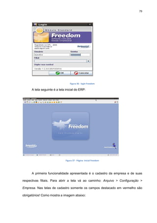 79
Figura 36 - login freedom
A tela seguinte é a tela inicial do ERP:
Figura 37 - Página inicial freedom
A primeira funcionalidade apresentada é o cadastro da empresa e de suas
respectivas filiais. Para abrir a tela vá ao caminho: Arquivo > Configuração >
Empresa. Nas telas de cadastro somente os campos destacado em vermelho são
obrigatórios! Como mostra a imagem abaixo:
 