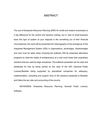 ABSTRACT
The use of Enterprise Resource Planning (ERP) for small and medium businesses is
a big difference for the control and decision making, but in view of small business
have this type of system at your disposal is like something out of their financial
circumstances, this work will be presented the historiography of the emergence of the
Integrated Management System (GIS) in organizations, advantages, disadvantages
and care must be taken when choosing the software. Will be presented alternative
programs to meet the needs of entrepreneurs at a cost much lower than proprietary
solutions that are used by large companies. The software presented can be used and
distributed for free by being carried on the rules of the GPL (General Public
License).Besides being supported by specialized companies for adequacy,
implementation, consulting and support. One of the solutions presented is Brazilian
and follow the tax rules and accounting of the country.
KEYWORDS: Enterprise Resource Planning; General Public License;
Software
 