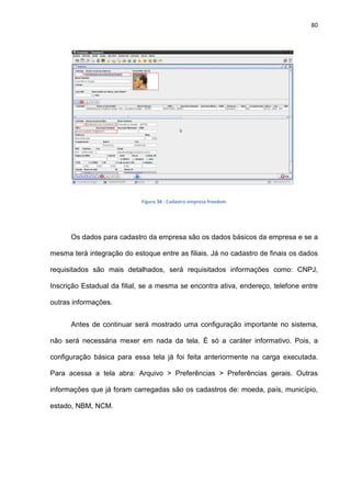 80
Figura 38 - Cadastro empresa freedom
Os dados para cadastro da empresa são os dados básicos da empresa e se a
mesma terá integração do estoque entre as filiais. Já no cadastro de finais os dados
requisitados são mais detalhados, será requisitados informações como: CNPJ,
Inscrição Estadual da filial, se a mesma se encontra ativa, endereço, telefone entre
outras informações.
Antes de continuar será mostrado uma configuração importante no sistema,
não será necessária mexer em nada da tela. É só a caráter informativo. Pois, a
configuração básica para essa tela já foi feita anteriormente na carga executada.
Para acessa a tela abra: Arquivo > Preferências > Preferências gerais. Outras
informações que já foram carregadas são os cadastros de: moeda, país, município,
estado, NBM, NCM.
 