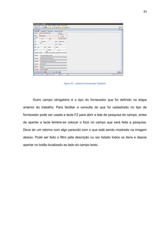 83
Figura 41 - cadastrar fornecedor freedom
Outro campo obrigatório é o tipo do fornecedor que foi definido na etapa
anterior do trabalho. Para facilitar a consulta do que foi cadastrado no tipo de
fornecedor pode ser usada a tecla F2 para abrir a tela de pesquisa do campo, antes
de apertar a tecla lembre-se colocar o foco no campo que será feita a pesquisa.
Deve ter um retorno com algo parecido com o que está sendo mostrado na imagem
abaixo. Pode ser feito o filtro pela descrição ou ser listado todos os itens e depois
apertar no botão localizado ao lado do campo texto.
 