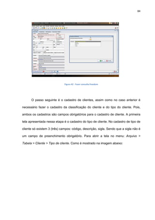 84
Figura 42 - Fazer consulta freedom
O passo seguinte é o cadastro de clientes, assim como no caso anterior é
necessário fazer o cadastro da classificação do cliente e do tipo do cliente. Pois,
ambos os cadastros são campos obrigatórios para o cadastro de cliente. A primeira
tela apresentada nessa etapa é o cadastro do tipo de cliente. No cadastro de tipo de
cliente só existem 3 (três) campos: código, descrição, sigla. Sendo que a sigla não é
um campo de preenchimento obrigatório. Para abrir a tela no menu: Arquivo >
Tabela > Cliente > Tipo de cliente. Como é mostrado na imagem abaixo:
 