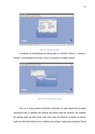 85
Figura 43 - Cadastrar tipo cliente
O cadastro da classificação de cliente está no caminho: Arquivo > Tabelas >
Cliente > Classificação de Cliente. Como é mostrado na imagem abaixo:
Figura 44 - Classificação cliente freedom
Com os 2 (dois) passos anteriores concluídos já está disponível os dados
necessário para o cadastro dos clientes que fazem parte da empresa. No cadastro
de clientes pode ser feito muito mais coisa além de informar os dados do cliente,
pode ser informado dados como: endereço de entrega, dados para cobrança (forma
 