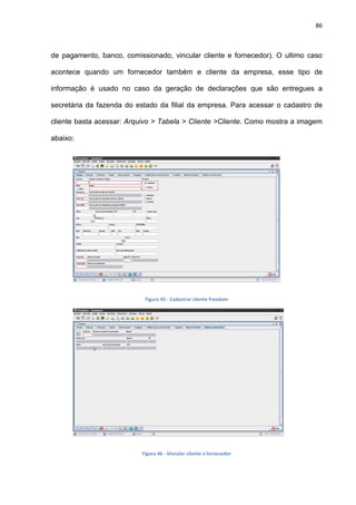 86
de pagamento, banco, comissionado, vincular cliente e fornecedor). O ultimo caso
acontece quando um fornecedor também e cliente da empresa, esse tipo de
informação é usado no caso da geração de declarações que são entregues a
secretária da fazenda do estado da filial da empresa. Para acessar o cadastro de
cliente basta acessar: Arquivo > Tabela > Cliente >Cliente. Como mostra a imagem
abaixo:
Figura 45 - Cadastrar cliente freedom
Figura 46 - Vincular cliente x fornecedor
 