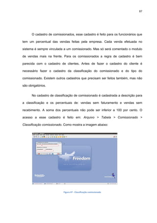 87
O cadastro de comissionados, esse cadastro é feito para os funcionários que
tem um percentual das vendas feitas pela empresa. Cada venda efetuada no
sistema é sempre vinculada a um comissionado. Mas só será comentado o modulo
de vendas mais na frente. Para os comissionados a regra de cadastro é bem
parecida com o cadastro de clientes. Antes de fazer o cadastro do cliente é
necessário fazer o cadastro da classificação do comissionado e do tipo do
comissionado. Existem outros cadastros que precisam ser feitos também, mas não
são obrigatórios.
No cadastro de classificação de comissionado é cadastrada a descrição para
a classificação e os percentuais de: vendas sem faturamento e vendas sem
recebimento. A soma dos percentuais não pode ser inferior a 100 por cento. O
acesso a esse cadastro é feito em: Arquivo > Tabela > Comissionado >
Classificação comissionado. Como mostra a imagem abaixo:
Figura 47 - Classificação comissionado
 