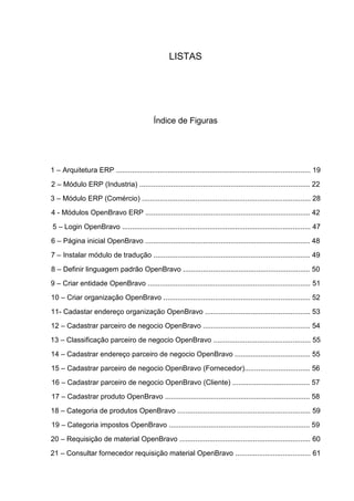 LISTAS
Índice de Figuras
1 – Arquitetura ERP .................................................................................................. 19
2 – Módulo ERP (Industria) ...................................................................................... 22
3 – Módulo ERP (Comércio) ..................................................................................... 28
4 - Módulos OpenBravo ERP ................................................................................... 42
5 – Login OpenBravo ............................................................................................... 47
6 – Página inicial OpenBravo ................................................................................... 48
7 – Instalar módulo de tradução ............................................................................... 49
8 – Definir linguagem padrão OpenBravo ................................................................ 50
9 – Criar entidade OpenBravo .................................................................................. 51
10 – Criar organização OpenBravo .......................................................................... 52
11- Cadastar endereço organização OpenBravo ..................................................... 53
12 – Cadastrar parceiro de negocio OpenBravo ...................................................... 54
13 – Classificação parceiro de negocio OpenBravo ................................................. 55
14 – Cadastrar endereço parceiro de negocio OpenBravo ...................................... 55
15 – Cadastrar parceiro de negocio OpenBravo (Fornecedor)................................. 56
16 – Cadastrar parceiro de negocio OpenBravo (Cliente) ....................................... 57
17 – Cadastrar produto OpenBravo ......................................................................... 58
18 – Categoria de produtos OpenBravo ................................................................... 59
19 – Categoria impostos OpenBravo ....................................................................... 59
20 – Requisição de material OpenBravo .................................................................. 60
21 – Consultar fornecedor requisição material OpenBravo ...................................... 61
 
