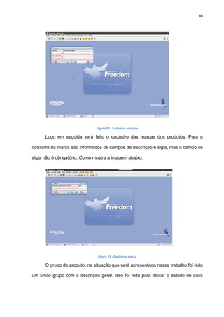 90
Figura 50 - Cadastrar unidade
Logo em seguida será feito o cadastro das marcas dos produtos. Para o
cadastro da marca são informados os campos de descrição e sigla, mas o campo se
sigla não é obrigatório. Como mostra a imagem abaixo:
Figura 51 - Cadastrar marca
O grupo de produto, na situação que será apresentada nesse trabalho foi feito
um único grupo com a descrição geral. Isso foi feito para deixar o estudo de caso
 