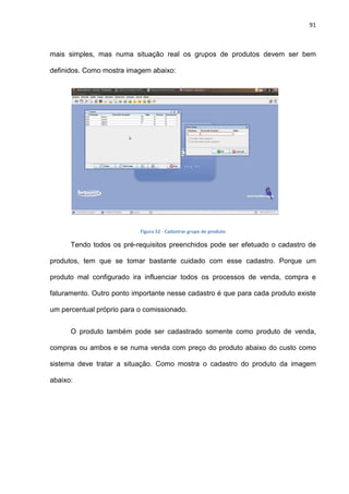 91
mais simples, mas numa situação real os grupos de produtos devem ser bem
definidos. Como mostra imagem abaixo:
Figura 52 - Cadastrar grupo de produto
Tendo todos os pré-requisitos preenchidos pode ser efetuado o cadastro de
produtos, tem que se tomar bastante cuidado com esse cadastro. Porque um
produto mal configurado ira influenciar todos os processos de venda, compra e
faturamento. Outro ponto importante nesse cadastro é que para cada produto existe
um percentual próprio para o comissionado.
O produto também pode ser cadastrado somente como produto de venda,
compras ou ambos e se numa venda com preço do produto abaixo do custo como
sistema deve tratar a situação. Como mostra o cadastro do produto da imagem
abaixo:
 