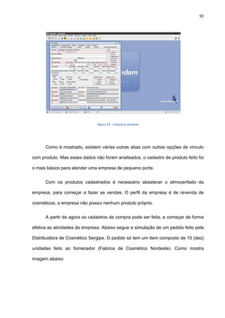 92
Figura 53 - Cadastrar produto
Como é mostrado, existem várias outras abas com outras opções de vinculo
com produto. Mas esses dados não foram analisados, o cadastro de produto feito foi
o mais básico para atender uma empresa de pequeno porte.
Com os produtos cadastrados é necessário abastecer o almoxarifado da
empresa, para começar a fazer as vendas. O perfil da empresa é de revenda de
cosméticos, a empresa não possui nenhum produto próprio.
A partir de agora os cadastros de compra pode ser feita, e começar de forma
efetiva as atividades da empresa. Abaixo segue a simulação de um pedido feito pela
Distribuidora de Cosmético Sergipe. O pedido só tem um item composto de 10 (dez)
unidades feito ao fornecedor (Fabrica de Cosmético Nordeste). Como mostra
imagem abaixo:
 