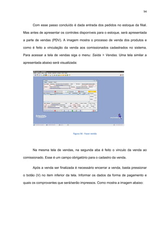 94
Com esse passo concluído é dada entrada dos pedidos no estoque da filial.
Mas antes de apresentar os controles disponíveis para o estoque, será apresentada
a parte de vendas (PDV). A imagem mostra o processo de venda dos produtos e
como é feito a vinculação da venda aos comissionados cadastrados no sistema.
Para acessar a tela de vendas siga o menu: Saída > Vendas. Uma tela similar a
apresentada abaixo será visualizada:
Figura 56 - Fazer venda
Na mesma tela de vendas, na segunda aba é feito o vinculo da venda ao
comissionado. Esse é um campo obrigatório para o cadastro da venda.
Após a venda ser finalizada é necessário encerrar a venda, basta pressionar
o botão (V) no item inferior da tela. Informar os dados da forma de pagamento e
quais os comprovantes que será/serão impressos. Como mostra a imagem abaixo:
 