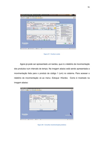 95
Figura 57 - Finalizar venda
Agora já pode ser apresentado um kardex, que é o relatório de movimentação
dos produtos num intervalo de tempo. Na imagem abaixo está sendo apresentada a
movimentação feita para o produto de código 1 (um) no sistema. Para acessar o
relatório de movimentação vá ao menu: Estoque >Kardex. Como é mostrado na
imagem abaixo:
Figura 58 - Consultar movimentação produtos
 