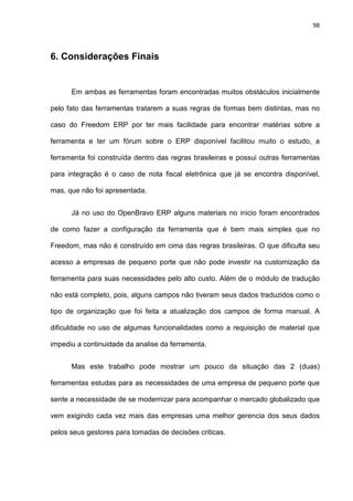 98
6. Considerações Finais
Em ambas as ferramentas foram encontradas muitos obstáculos inicialmente
pelo fato das ferramentas tratarem a suas regras de formas bem distintas, mas no
caso do Freedom ERP por ter mais facilidade para encontrar matérias sobre a
ferramenta e ter um fórum sobre o ERP disponível facilitou muito o estudo, a
ferramenta foi construída dentro das regras brasileiras e possui outras ferramentas
para integração é o caso de nota fiscal eletrônica que já se encontra disponível,
mas, que não foi apresentada.
Já no uso do OpenBravo ERP alguns materiais no inicio foram encontrados
de como fazer a configuração da ferramenta que é bem mais simples que no
Freedom, mas não é construído em cima das regras brasileiras. O que dificulta seu
acesso a empresas de pequeno porte que não pode investir na customização da
ferramenta para suas necessidades pelo alto custo. Além de o módulo de tradução
não está completo, pois, alguns campos não tiveram seus dados traduzidos como o
tipo de organização que foi feita a atualização dos campos de forma manual. A
dificuldade no uso de algumas funcionalidades como a requisição de material que
impediu a continuidade da analise da ferramenta.
Mas este trabalho pode mostrar um pouco da situação das 2 (duas)
ferramentas estudas para as necessidades de uma empresa de pequeno porte que
sente a necessidade de se modernizar para acompanhar o mercado globalizado que
vem exigindo cada vez mais das empresas uma melhor gerencia dos seus dados
pelos seus gestores para tomadas de decisões criticas.
 