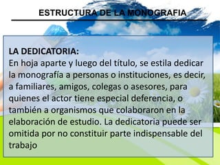 LA DEDICATORIA:
En hoja aparte y luego del título, se estila dedicar
la monografía a personas o instituciones, es decir,
a familiares, amigos, colegas o asesores, para
quienes el actor tiene especial deferencia, o
también a organismos que colaboraron en la
elaboración de estudio. La dedicatoria puede ser
omitida por no constituir parte indispensable del
trabajo
ESTRUCTURA DE LA MONOGRAFIA
 