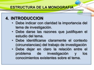 ESTRUCTURA DE LA MONOGRAFIA
4. INTRODUCCION
• Debe indicar con claridad la importancia del
tema de investigación.
• Debe darse las razones que justifiquen el
estudio del tema.
• Debe identificarse claramente el contexto
(circunstancias) del trabajo de investigación
• Debe dejar en claro la relación entre el
problema de investigación y los
conocimientos existentes sobre el tema.
 