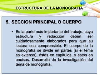 ESTRUCTURA DE LA MONOGRAFIA
5. SECCION PRINCIPAL O CUERPO
• Es la parte más importante del trabajo, cuya
estructura y redacción deben ser
cuidadosamente elaborados para que su
lectura sea comprensible. El cuerpo de la
monografía se divide en partes (si el tema
es extenso), éstas en capítulos, y estos en
encisos. Desarrollo de la investigación del
tema de monografía.
 