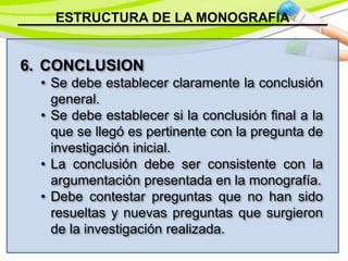 ESTRUCTURA DE LA MONOGRAFIA
6. CONCLUSION
• Se debe establecer claramente la conclusión
general.
• Se debe establecer si la conclusión final a la
que se llegó es pertinente con la pregunta de
investigación inicial.
• La conclusión debe ser consistente con la
argumentación presentada en la monografía.
• Debe contestar preguntas que no han sido
resueltas y nuevas preguntas que surgieron
de la investigación realizada.
 