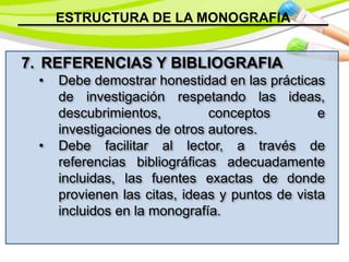 ESTRUCTURA DE LA MONOGRAFIA
7. REFERENCIAS Y BIBLIOGRAFIA
• Debe demostrar honestidad en las prácticas
de investigación respetando las ideas,
descubrimientos, conceptos e
investigaciones de otros autores.
• Debe facilitar al lector, a través de
referencias bibliográficas adecuadamente
incluidas, las fuentes exactas de donde
provienen las citas, ideas y puntos de vista
incluidos en la monografía.
 