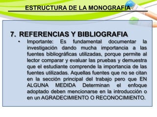 ESTRUCTURA DE LA MONOGRAFIA
7. REFERENCIAS Y BIBLIOGRAFIA
• Importante: Es fundamental documentar la
investigación dando mucha importancia a las
fuentes bibliográficas utilizadas, porque permite al
lector comparar y evaluar las pruebas y demuestra
que el estudiante comprende la importancia de las
fuentes utilizadas. Aquellas fuentes que no se citan
en la sección principal del trabajo pero que EN
ALGUNA MEDIDA Determinan el enfoque
adoptado deben mencionarse en la introducción o
en un AGRADECIMIENTO O RECONOCIMIENTO.
 