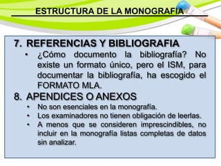 ESTRUCTURA DE LA MONOGRAFIA
7. REFERENCIAS Y BIBLIOGRAFIA
• ¿Cómo documento la bibliografía? No
existe un formato único, pero el ISM, para
documentar la bibliografía, ha escogido el
FORMATO MLA.
8. APENDICES O ANEXOS
• No son esenciales en la monografía.
• Los examinadores no tienen obligación de leerlas.
• A menos que se consideren imprescindibles, no
incluir en la monografía listas completas de datos
sin analizar.
 